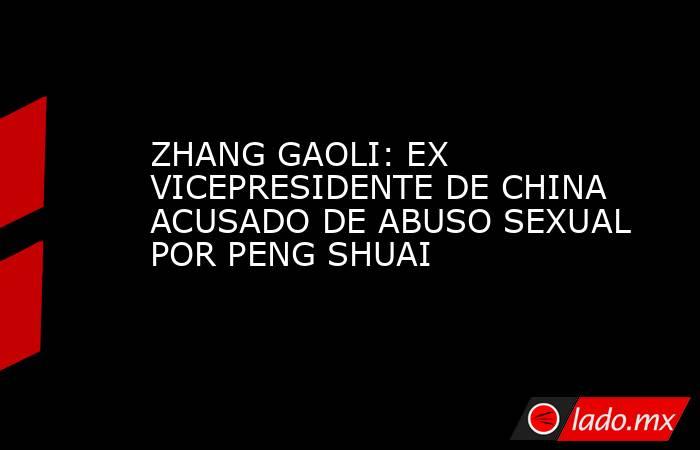 ZHANG GAOLI: EX VICEPRESIDENTE DE CHINA ACUSADO DE ABUSO SEXUAL POR PENG SHUAI. Noticias en tiempo real