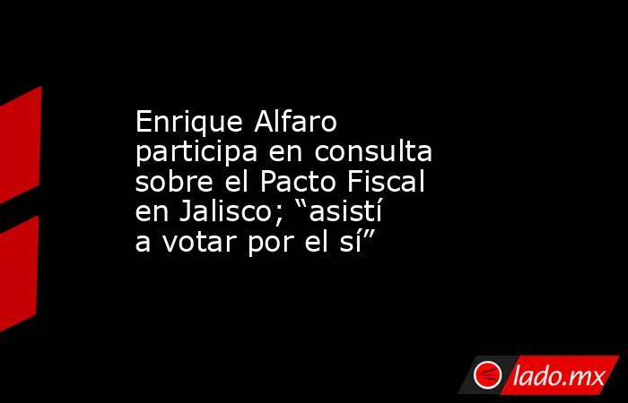 Enrique Alfaro participa en consulta sobre el Pacto Fiscal en Jalisco; “asistí a votar por el sí”. Noticias en tiempo real