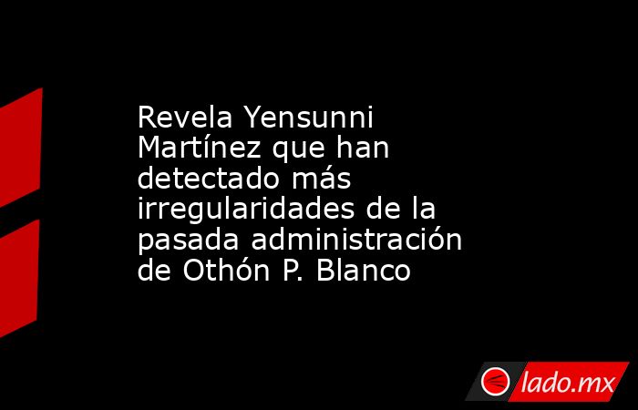 Revela Yensunni Martínez que han detectado más irregularidades de la pasada administración de Othón P. Blanco. Noticias en tiempo real