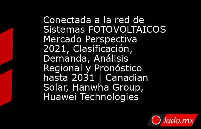 Conectada a la red de Sistemas FOTOVOLTAICOS Mercado Perspectiva 2021, Clasificación, Demanda, Análisis Regional y Pronóstico hasta 2031 | Canadian Solar, Hanwha Group, Huawei Technologies. Noticias en tiempo real