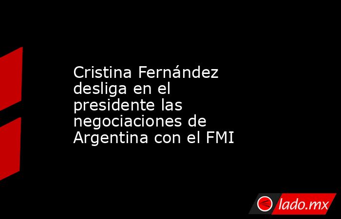 Cristina Fernández desliga en el presidente las negociaciones de Argentina con el FMI. Noticias en tiempo real
