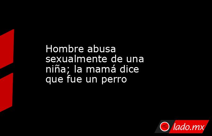 Hombre abusa sexualmente de una niña; la mamá dice que fue un perro. Noticias en tiempo real