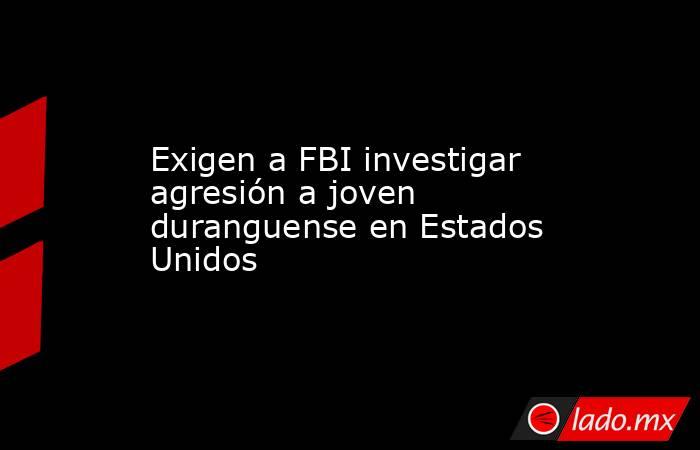 Exigen a FBI investigar agresión a joven duranguense en Estados Unidos. Noticias en tiempo real