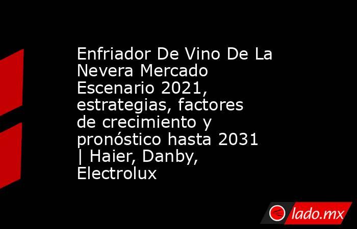 Enfriador De Vino De La Nevera Mercado Escenario 2021, estrategias, factores de crecimiento y pronóstico hasta 2031 | Haier, Danby, Electrolux. Noticias en tiempo real