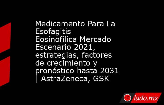 Medicamento Para La Esofagitis Eosinofílica Mercado Escenario 2021, estrategias, factores de crecimiento y pronóstico hasta 2031 | AstraZeneca, GSK. Noticias en tiempo real