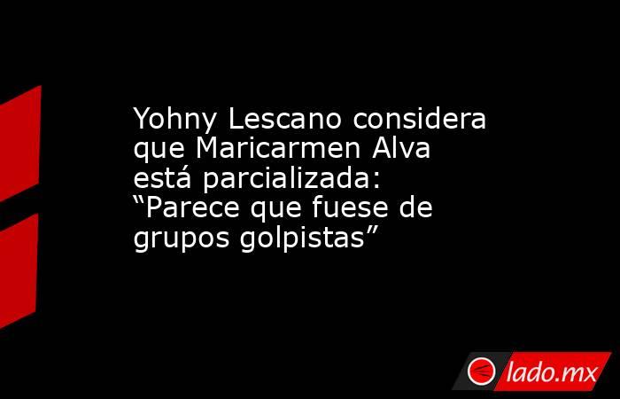 Yohny Lescano considera que Maricarmen Alva está parcializada: “Parece que fuese de grupos golpistas”. Noticias en tiempo real