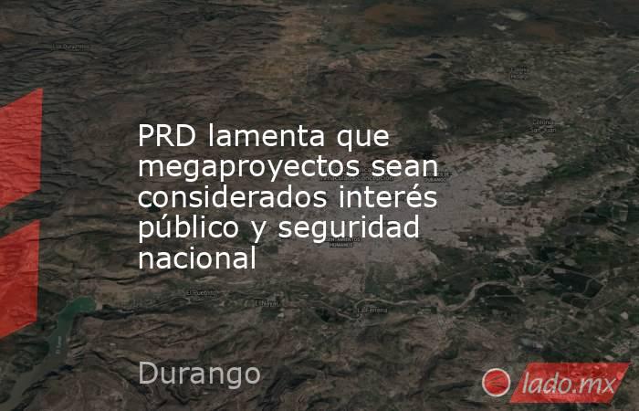 PRD lamenta que megaproyectos sean considerados interés público y seguridad nacional. Noticias en tiempo real