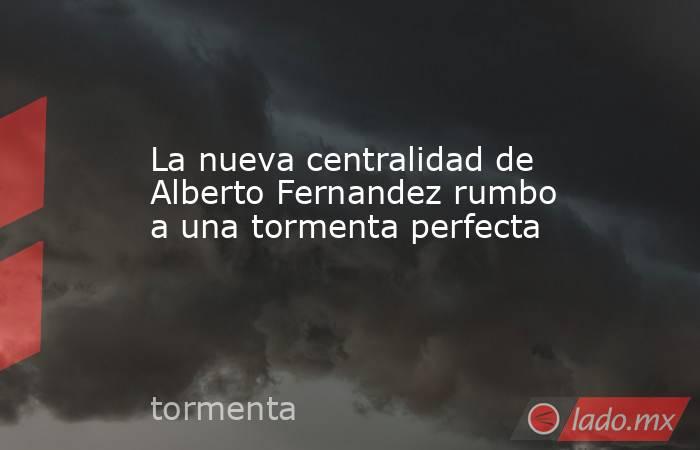 La nueva centralidad de Alberto Fernandez rumbo a una tormenta perfecta. Noticias en tiempo real