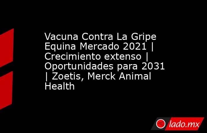 Vacuna Contra La Gripe Equina Mercado 2021 | Crecimiento extenso | Oportunidades para 2031 | Zoetis, Merck Animal Health. Noticias en tiempo real