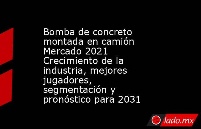 Bomba de concreto montada en camión Mercado 2021 Crecimiento de la industria, mejores jugadores, segmentación y pronóstico para 2031. Noticias en tiempo real