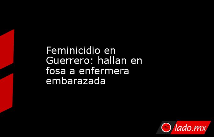 Feminicidio en Guerrero: hallan en fosa a enfermera embarazada . Noticias en tiempo real