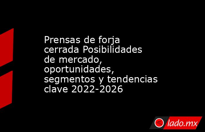 Prensas de forja cerrada Posibilidades de mercado, oportunidades, segmentos y tendencias clave 2022-2026. Noticias en tiempo real