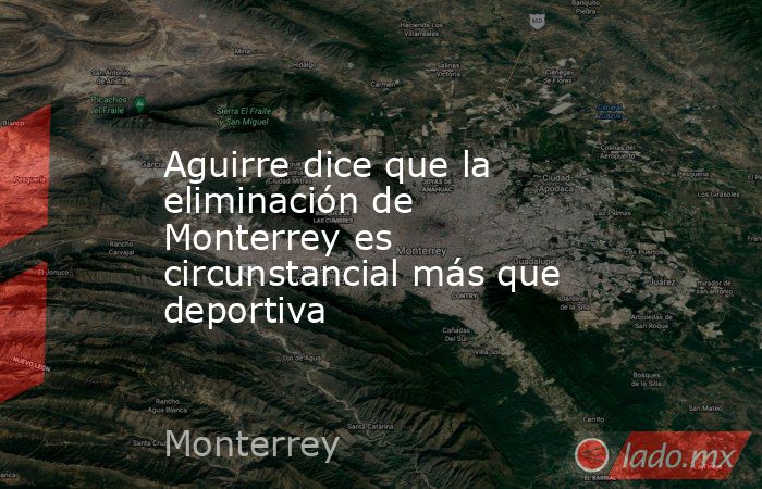 Aguirre dice que la eliminación de Monterrey es circunstancial más que deportiva. Noticias en tiempo real
