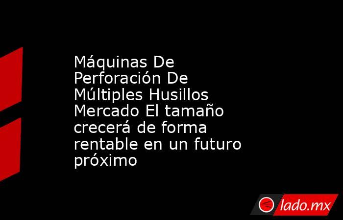 Máquinas De Perforación De Múltiples Husillos Mercado El tamaño crecerá de forma rentable en un futuro próximo. Noticias en tiempo real