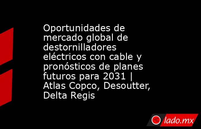 Oportunidades de mercado global de destornilladores eléctricos con cable y pronósticos de planes futuros para 2031 | Atlas Copco, Desoutter, Delta Regis. Noticias en tiempo real