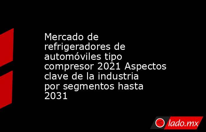 Mercado de refrigeradores de automóviles tipo compresor 2021 Aspectos clave de la industria por segmentos hasta 2031. Noticias en tiempo real