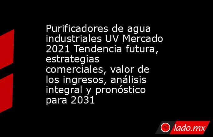 Purificadores de agua industriales UV Mercado 2021 Tendencia futura, estrategias comerciales, valor de los ingresos, análisis integral y pronóstico para 2031. Noticias en tiempo real