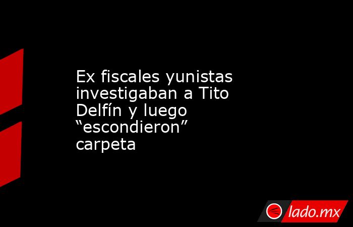 Ex fiscales yunistas investigaban a Tito Delfín y luego “escondieron” carpeta. Noticias en tiempo real