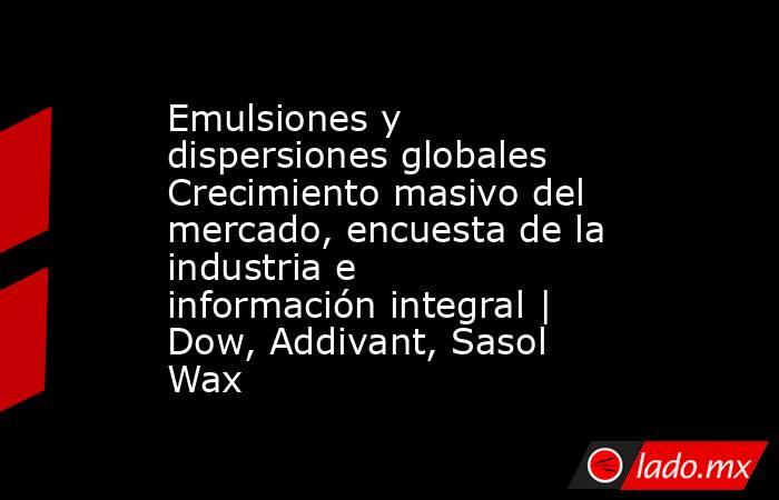 Emulsiones y dispersiones globales Crecimiento masivo del mercado, encuesta de la industria e información integral | Dow, Addivant, Sasol Wax. Noticias en tiempo real