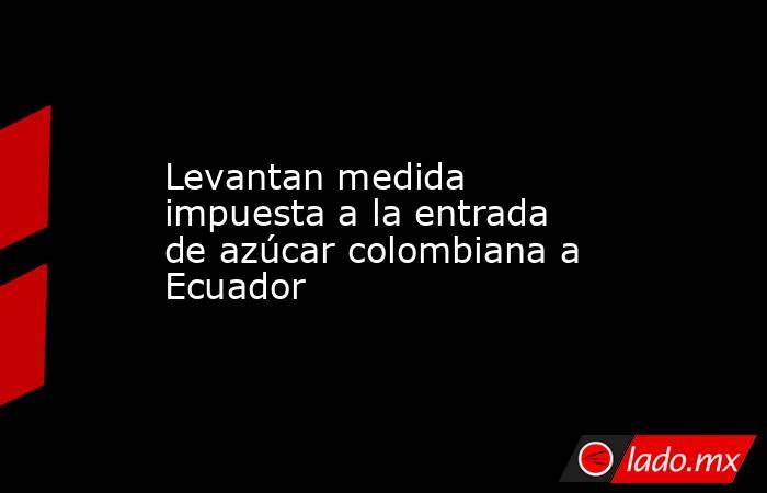 Levantan medida impuesta a la entrada de azúcar colombiana a Ecuador. Noticias en tiempo real