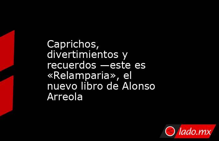 Caprichos, divertimientos y recuerdos —este es «Relamparia», el nuevo libro de Alonso Arreola. Noticias en tiempo real