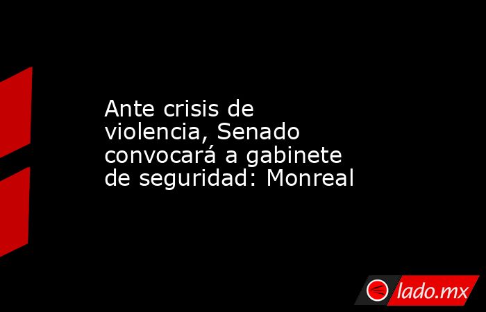 Ante crisis de violencia, Senado convocará a gabinete de seguridad: Monreal. Noticias en tiempo real