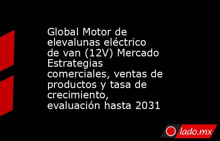 Global Motor de elevalunas eléctrico de van (12V) Mercado Estrategias comerciales, ventas de productos y tasa de crecimiento, evaluación hasta 2031. Noticias en tiempo real