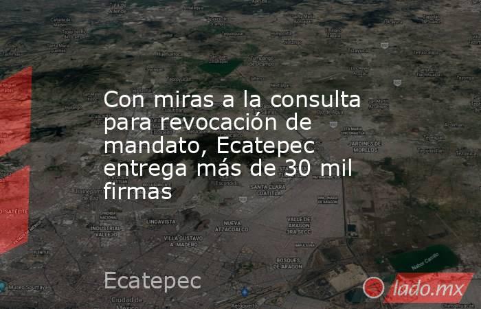 Con miras a la consulta para revocación de mandato, Ecatepec entrega más de 30 mil firmas. Noticias en tiempo real