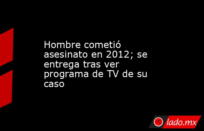 Hombre cometió asesinato en 2012; se entrega tras ver programa de TV de su caso. Noticias en tiempo real