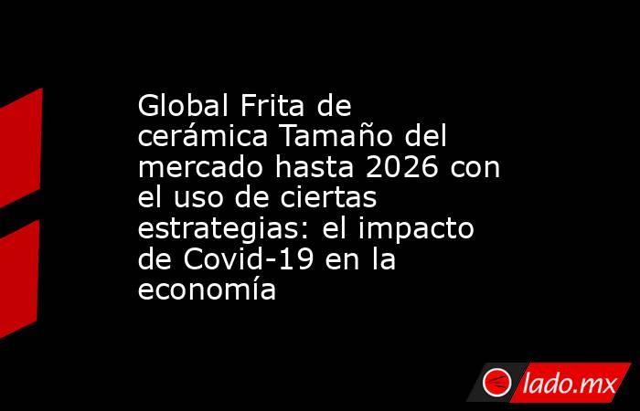 Global Frita de cerámica Tamaño del mercado hasta 2026 con el uso de ciertas estrategias: el impacto de Covid-19 en la economía. Noticias en tiempo real