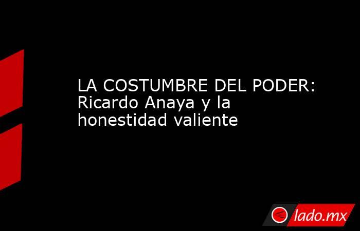 LA COSTUMBRE DEL PODER: Ricardo Anaya y la honestidad valiente. Noticias en tiempo real