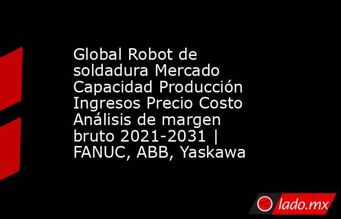 Global Robot de soldadura Mercado Capacidad Producción Ingresos Precio Costo Análisis de margen bruto 2021-2031 | FANUC, ABB, Yaskawa. Noticias en tiempo real
