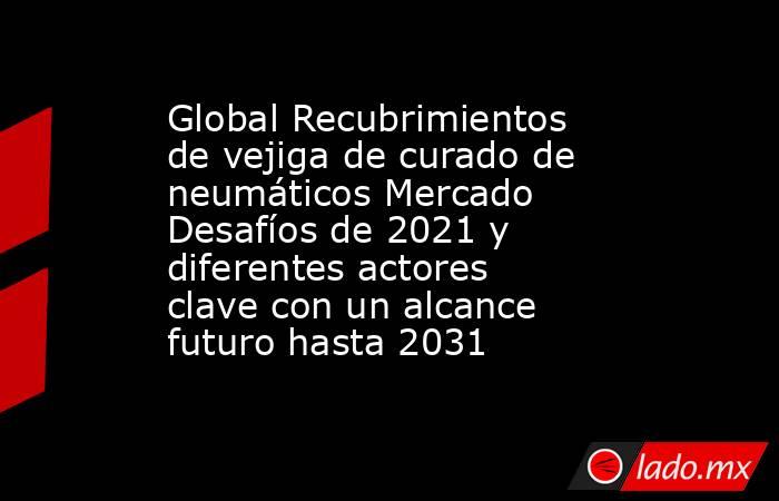 Global Recubrimientos de vejiga de curado de neumáticos Mercado Desafíos de 2021 y diferentes actores clave con un alcance futuro hasta 2031. Noticias en tiempo real