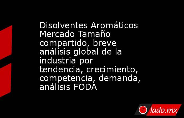 Disolventes Aromáticos Mercado Tamaño compartido, breve análisis global de la industria por tendencia, crecimiento, competencia, demanda, análisis FODA. Noticias en tiempo real