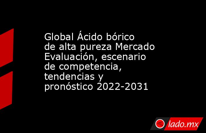 Global Ácido bórico de alta pureza Mercado Evaluación, escenario de competencia, tendencias y pronóstico 2022-2031. Noticias en tiempo real