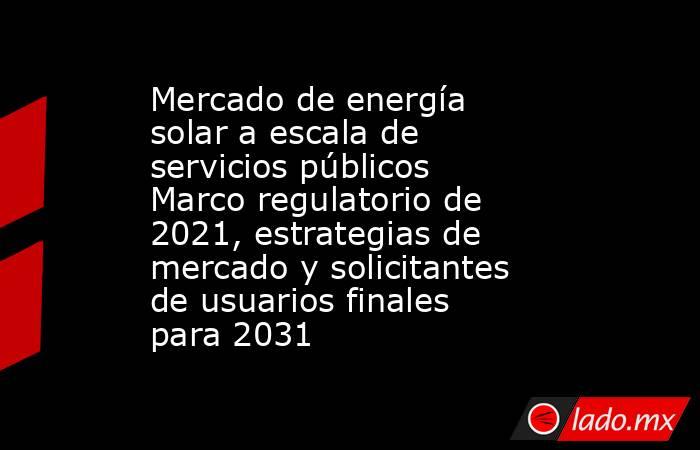 Mercado de energía solar a escala de servicios públicos Marco regulatorio de 2021, estrategias de mercado y solicitantes de usuarios finales para 2031. Noticias en tiempo real