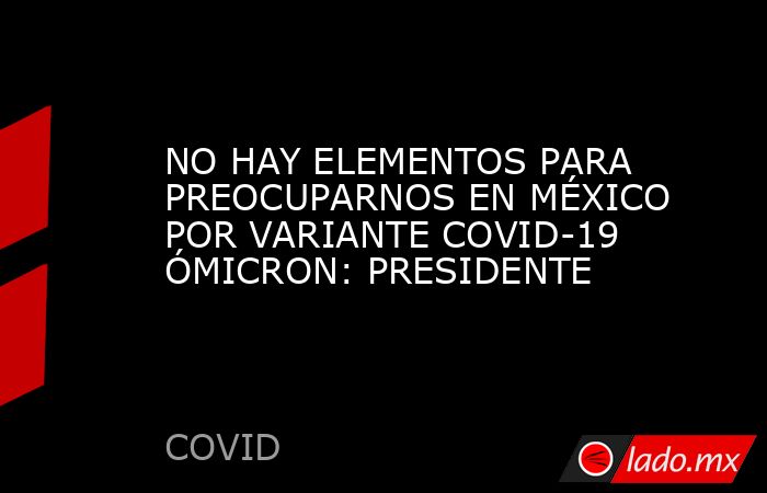 NO HAY ELEMENTOS PARA PREOCUPARNOS EN MÉXICO POR VARIANTE COVID-19 ÓMICRON: PRESIDENTE. Noticias en tiempo real