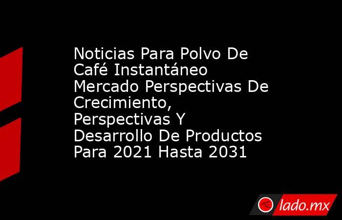 Noticias Para Polvo De Café Instantáneo Mercado Perspectivas De Crecimiento, Perspectivas Y Desarrollo De Productos Para 2021 Hasta 2031. Noticias en tiempo real