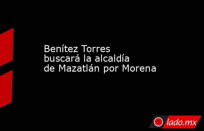Benítez Torres buscará la alcaldía de Mazatlán por Morena. Noticias en tiempo real