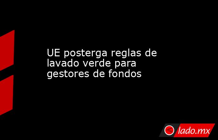 UE posterga reglas de lavado verde para gestores de fondos. Noticias en tiempo real