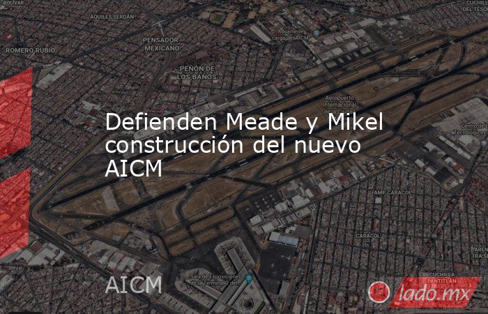 Defienden Meade y Mikel construcción del nuevo AICM. Noticias en tiempo real
