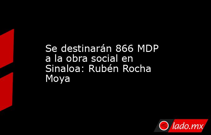 Se destinarán 866 MDP a la obra social en Sinaloa: Rubén Rocha Moya. Noticias en tiempo real