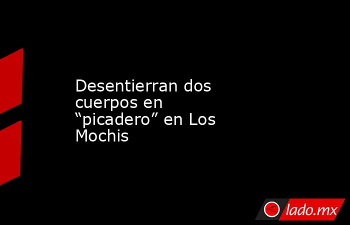 Desentierran dos cuerpos en “picadero” en Los Mochis. Noticias en tiempo real