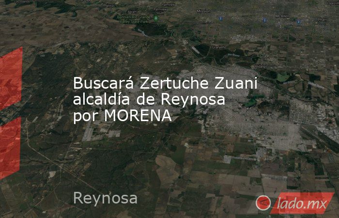 Buscará Zertuche Zuani alcaldía de Reynosa por MORENA. Noticias en tiempo real