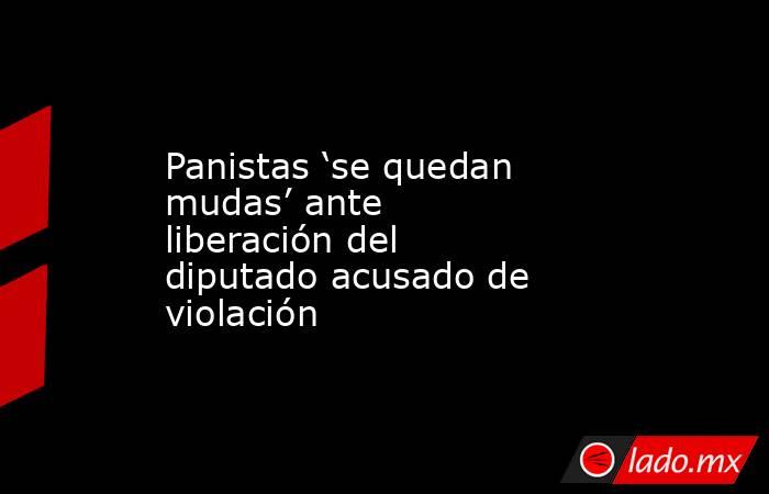 Panistas ‘se quedan mudas’ ante liberación del diputado acusado de violación. Noticias en tiempo real
