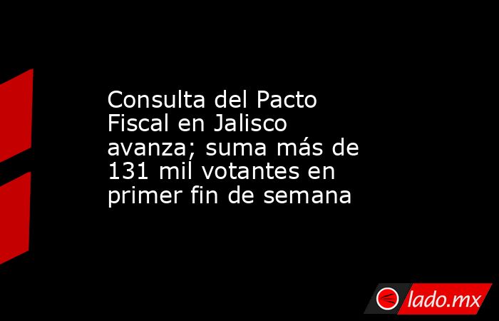 Consulta del Pacto Fiscal en Jalisco avanza; suma más de 131 mil votantes en primer fin de semana. Noticias en tiempo real