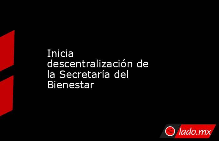 Inicia descentralización de la Secretaría del Bienestar. Noticias en tiempo real