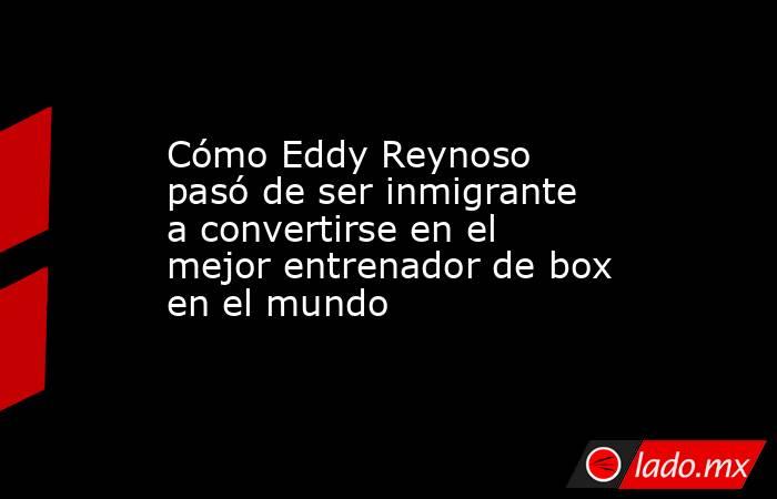 Cómo Eddy Reynoso pasó de ser inmigrante a convertirse en el mejor entrenador de box en el mundo. Noticias en tiempo real