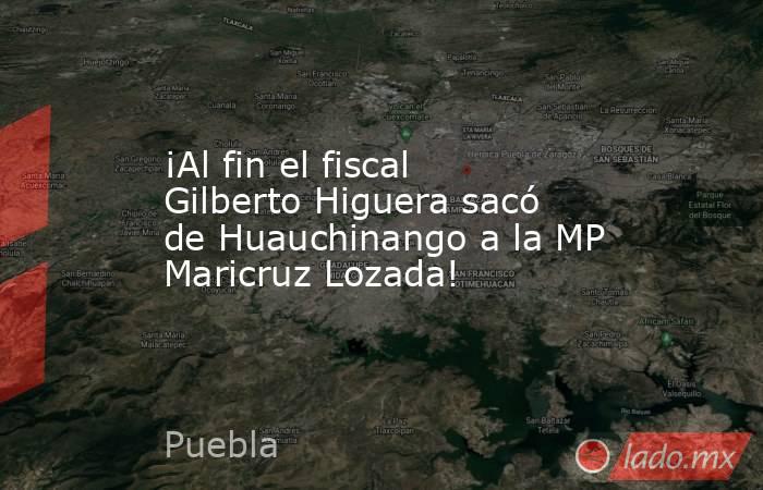 ¡Al fin el fiscal Gilberto Higuera sacó de Huauchinango a la MP Maricruz Lozada!. Noticias en tiempo real