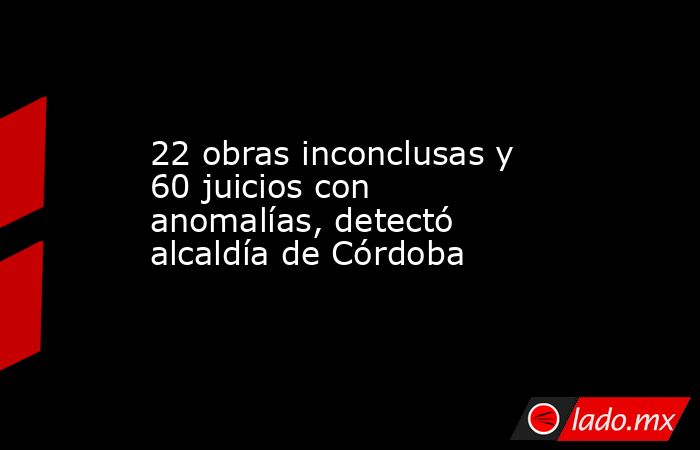 22 obras inconclusas y 60 juicios con anomalías, detectó alcaldía de Córdoba. Noticias en tiempo real